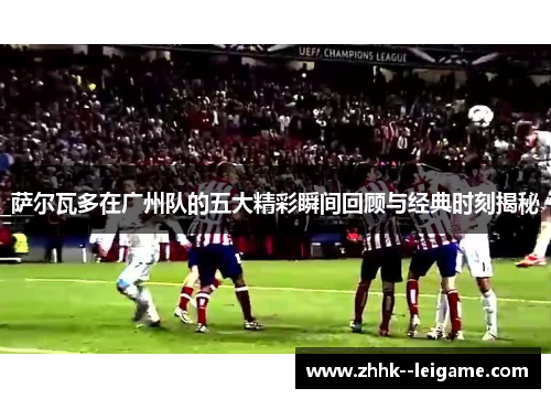 萨尔瓦多在广州队的五大精彩瞬间回顾与经典时刻揭秘