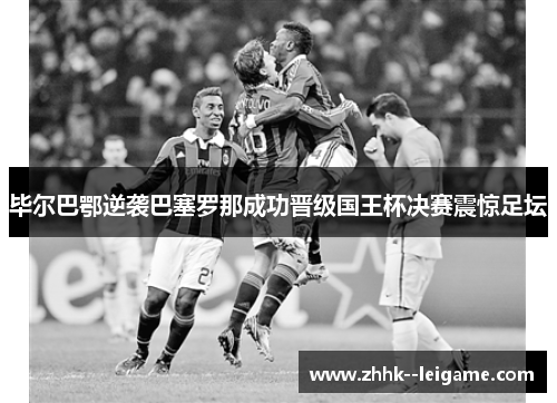 毕尔巴鄂逆袭巴塞罗那成功晋级国王杯决赛震惊足坛