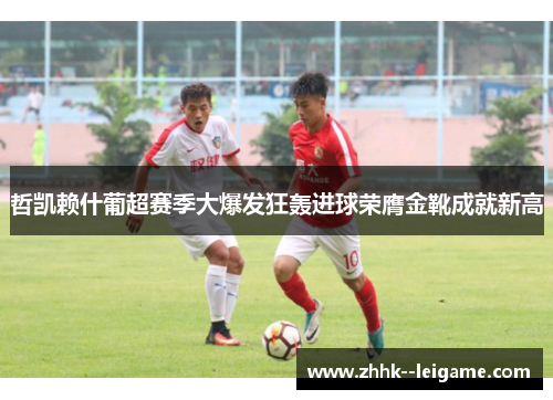 哲凯赖什葡超赛季大爆发狂轰进球荣膺金靴成就新高